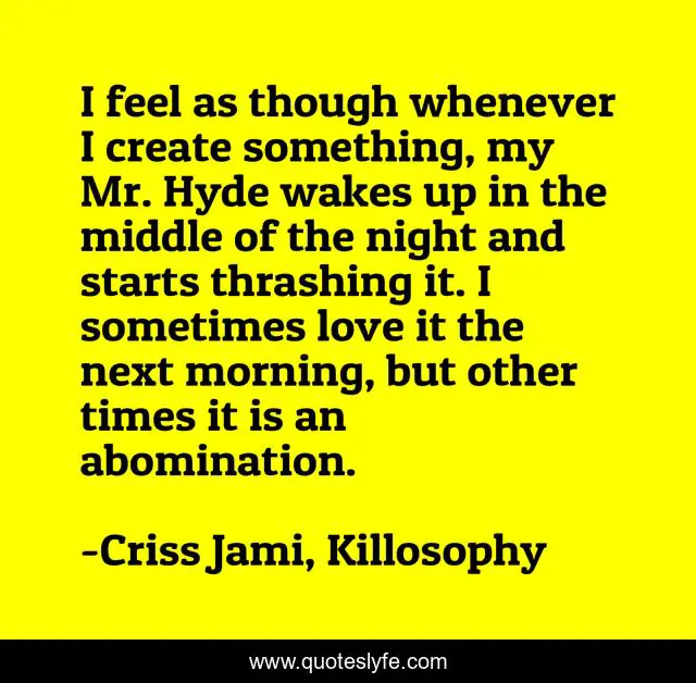 I feel as though whenever I create something, my Mr. Hyde wakes up in the middle of the night and starts thrashing it. I sometimes love it the next morning, but other times it is an abomination.