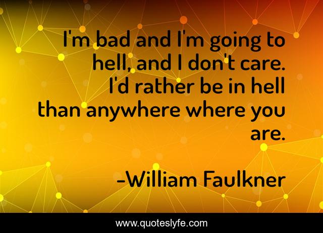 I'm bad and I'm going to hell, and I don't care. I'd rather be in hell than anywhere where you are.