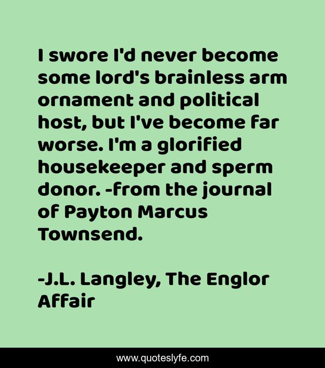 I swore I'd never become some lord's brainless arm ornament and political host, but I've become far worse. I'm a glorified housekeeper and sperm donor. -from the journal of Payton Marcus Townsend.