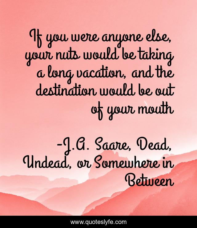 If you were anyone else, your nuts would be taking a long vacation, and the destination would be out of your mouth