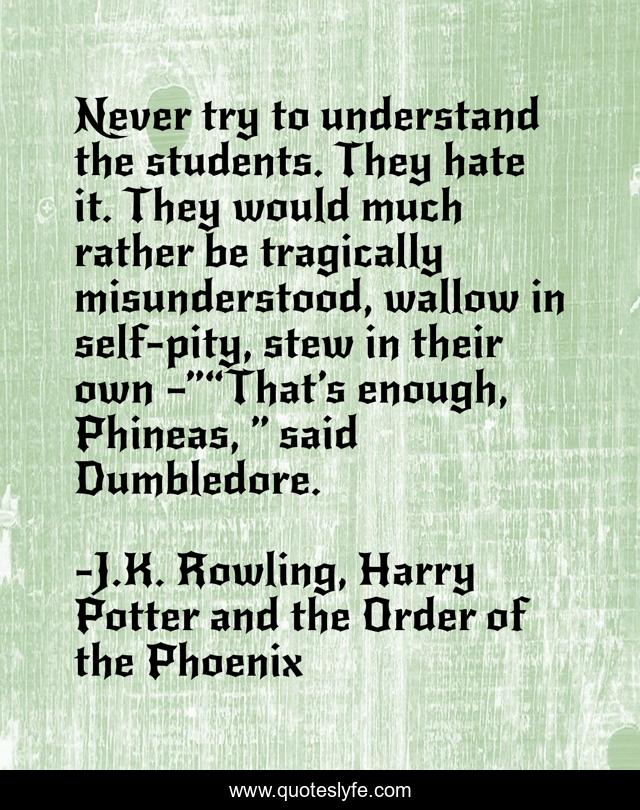 Never try to understand the students. They hate it. They would much rather be tragically misunderstood, wallow in self-pity, stew in their own —”“That’s enough, Phineas, ” said Dumbledore.