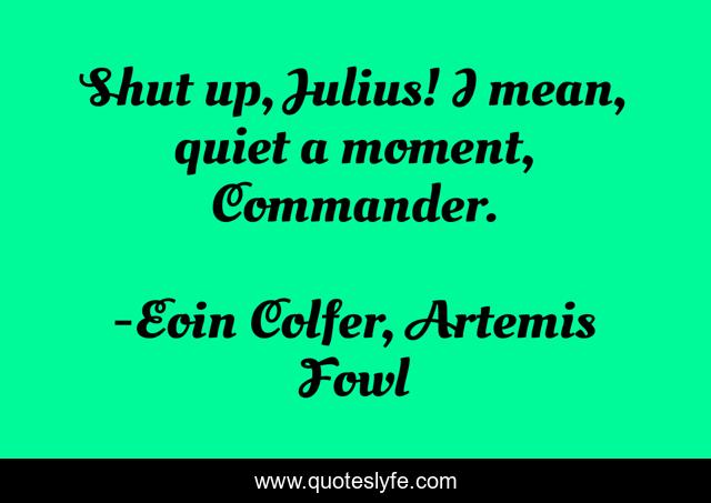 Shut up, Julius! I mean, quiet a moment, Commander.