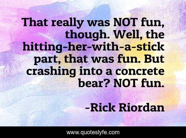 That really was NOT fun, though. Well, the hitting-her-with-a-stick part, that was fun. But crashing into a concrete bear? NOT fun.