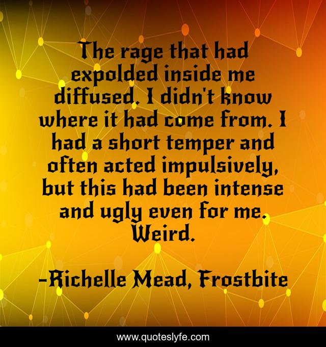 The rage that had expolded inside me diffused. I didn't know where it had come from. I had a short temper and often acted impulsively, but this had been intense and ugly even for me. Weird.