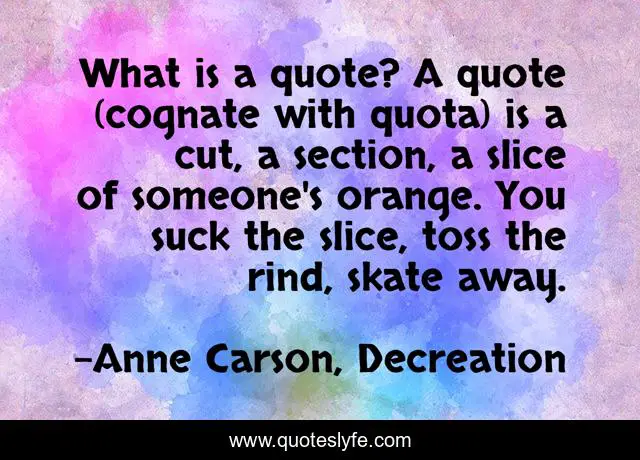 What is a quote? A quote (cognate with quota) is a cut, a section, a slice of someone's orange. You suck the slice, toss the rind, skate away.