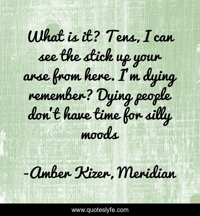 What is it? Tens, I can see the stick up your arse from here. I'm dying remember? Dying people don't have time for silly moods