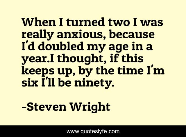 When I turned two I was really anxious, because I'd doubled my age in a year.I thought, if this keeps up, by the time I'm six I'll be ninety.