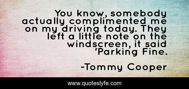 You know, somebody actually complimented me on my driving today. They left a little note on the windscreen, it said 'Parking Fine.