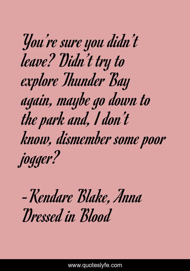 You’re sure you didn’t leave? Didn’t try to explore Thunder Bay again, maybe go down to the park and, I don’t know, dismember some poor jogger?