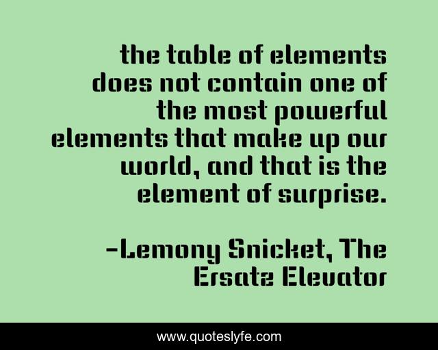 the table of elements does not contain one of the most powerful elements that make up our world, and that is the element of surprise.