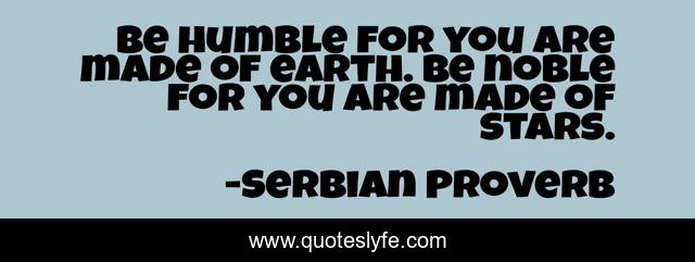 Be humble for you are made of earth. Be noble for you are made of stars.