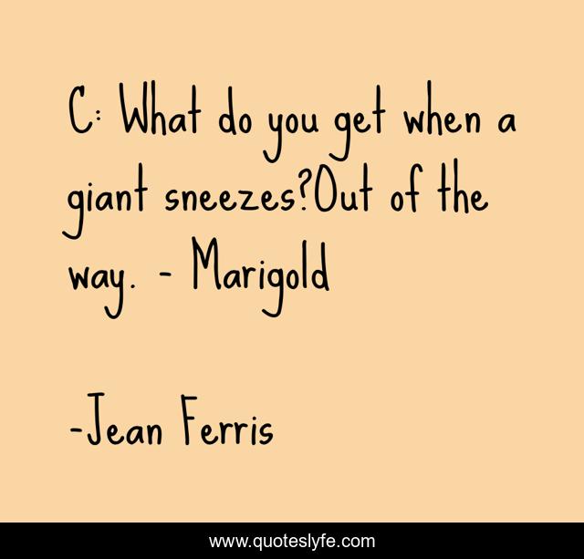 C: What do you get when a giant sneezes?Out of the way. - Marigold