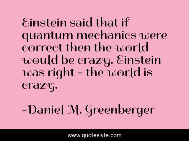 Einstein said that if quantum mechanics were correct then the world would be crazy. Einstein was right - the world is crazy.