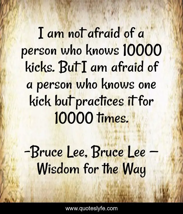 I am not afraid of a person who knows 10000 kicks. But I am afraid of a person who knows one kick but practices it for 10000 times.