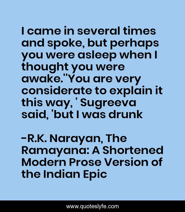 I came in several times and spoke, but perhaps you were asleep when I thought you were awake.''You are very considerate to explain it this way, ' Sugreeva said, 'but I was drunk