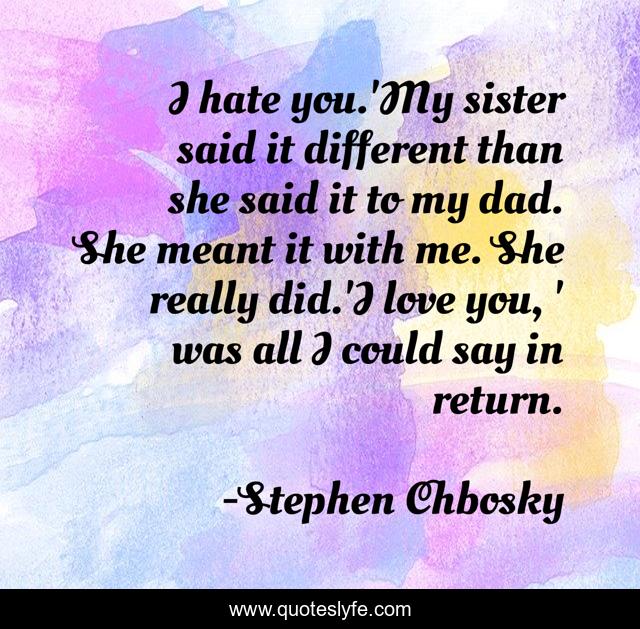 I hate you.'My sister said it different than she said it to my dad. She meant it with me. She really did.'I love you, ' was all I could say in return.