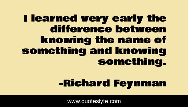 I learned very early the difference between knowing the name of something and knowing something.