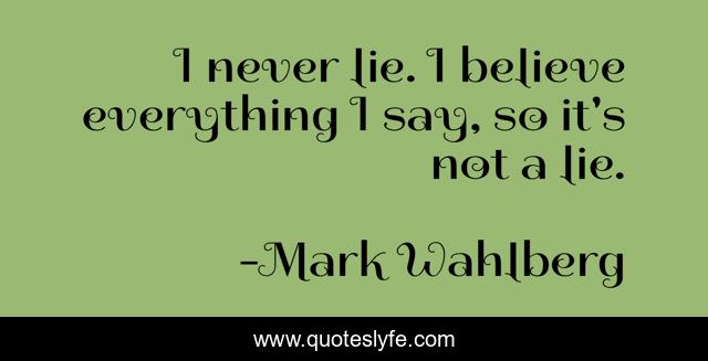 I never lie. I believe everything I say, so it's not a lie.