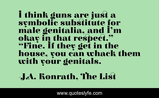 I think guns are just a symbolic substitute for male genitalia, and I’m okay in that respect.” “Fine. If they get in the house, you can whack them with your genitals.