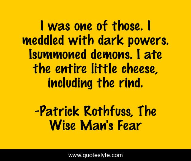 I was one of those. I meddled with dark powers. Isummoned demons. I ate the entire little cheese, including the rind.