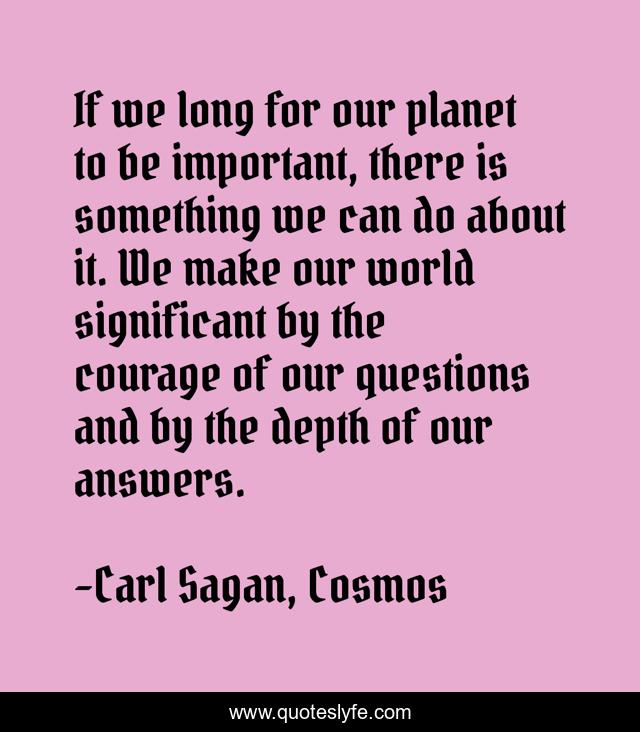 If we long for our planet to be important, there is something we can do about it. We make our world significant by the courage of our questions and by the depth of our answers.