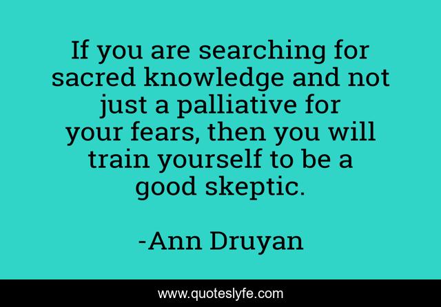 If you are searching for sacred knowledge and not just a palliative for your fears, then you will train yourself to be a good skeptic.