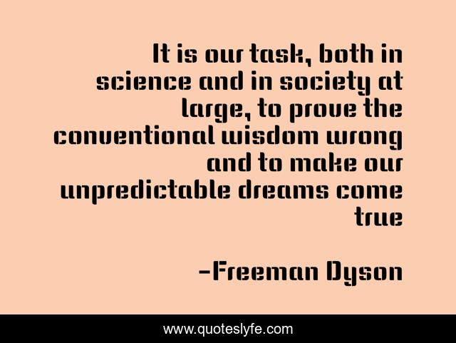 It is our task, both in science and in society at large, to prove the conventional wisdom wrong and to make our unpredictable dreams come true