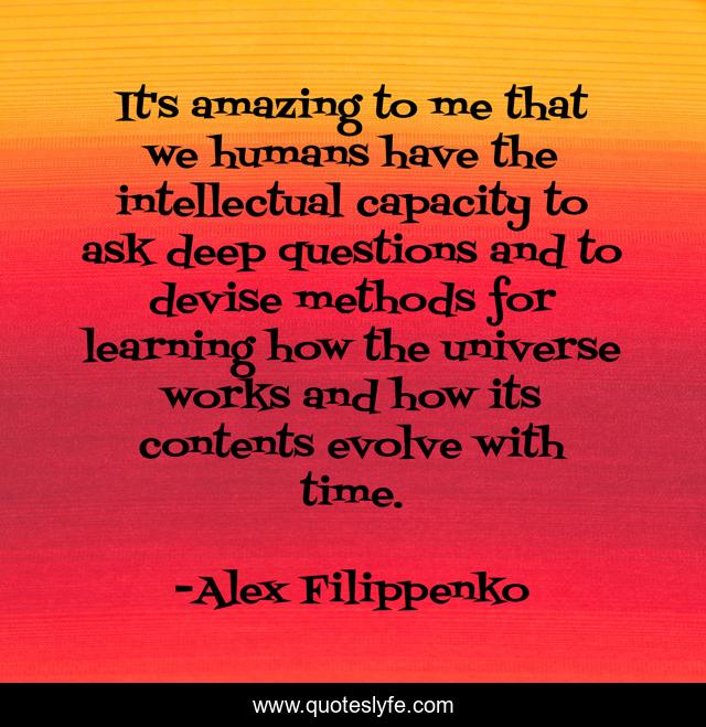 It's amazing to me that we humans have the intellectual capacity to ask deep questions and to devise methods for learning how the universe works and how its contents evolve with time.