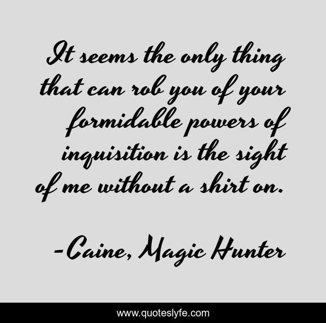 It seems the only thing that can rob you of your formidable powers of inquisition is the sight of me without a shirt on.