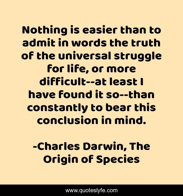 Nothing is easier than to admit in words the truth of the universal struggle for life, or more difficult--at least I have found it so--than constantly to bear this conclusion in mind.
