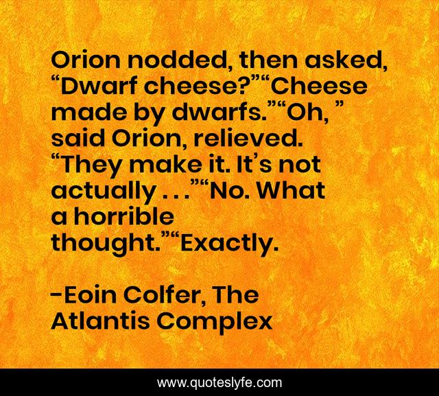 Orion nodded, then asked, “Dwarf cheese?”“Cheese made by dwarfs.”“Oh, ” said Orion, relieved. “They make it. It’s not actually . . .”“No. What a horrible thought.”“Exactly.