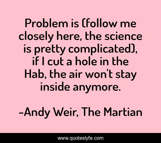 Problem is (follow me closely here, the science is pretty complicated), if I cut a hole in the Hab, the air won't stay inside anymore.
