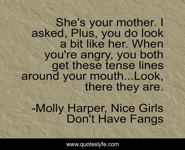 She's your mother. I asked, Plus, you do look a bit like her. When you're angry, you both get these tense lines around your mouth...Look, there they are.