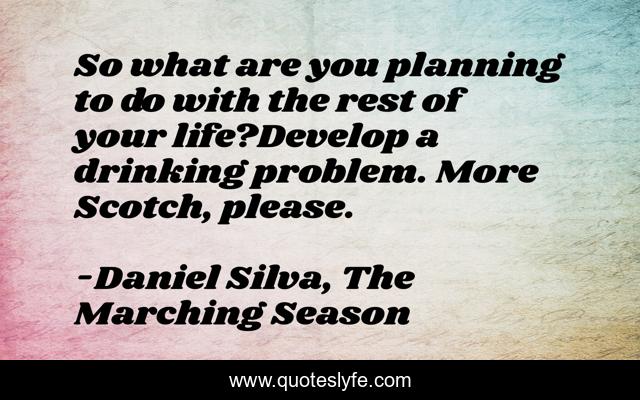 So what are you planning to do with the rest of your life?Develop a drinking problem. More Scotch, please.