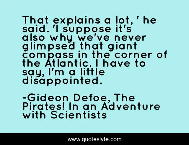 That explains a lot, ' he said. 'I suppose it's also why we've never glimpsed that giant compass in the corner of the Atlantic. I have to say, I'm a little disappointed.