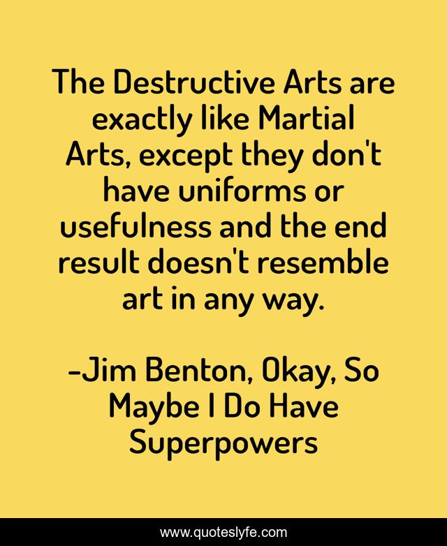 The Destructive Arts are exactly like Martial Arts, except they don't have uniforms or usefulness and the end result doesn't resemble art in any way.