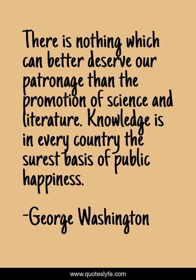There is nothing which can better deserve our patronage than the promotion of science and literature. Knowledge is in every country the surest basis of public happiness.