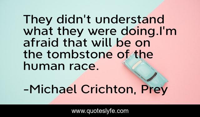 They didn't understand what they were doing.I'm afraid that will be on the tombstone of the human race.