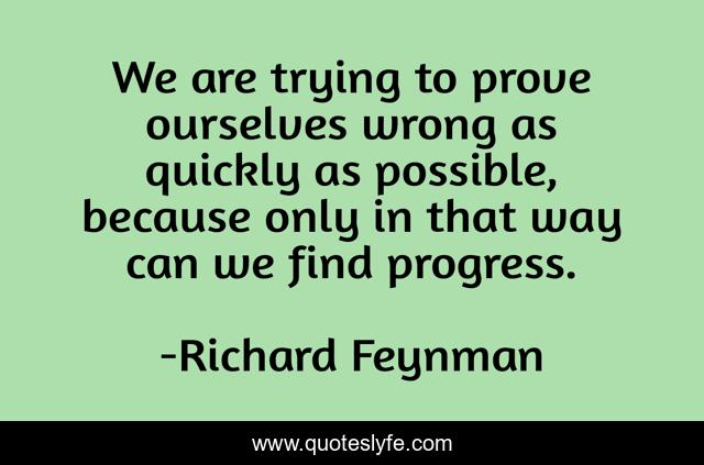 We are trying to prove ourselves wrong as quickly as possible, because only in that way can we find progress.