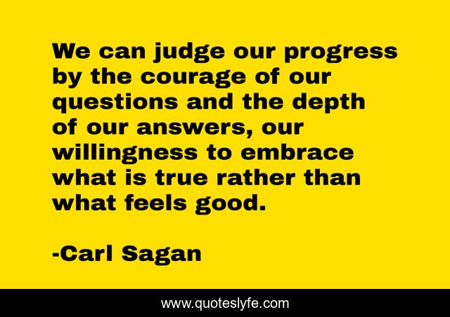 We can judge our progress by the courage of our questions and the depth of our answers, our willingness to embrace what is true rather than what feels good.