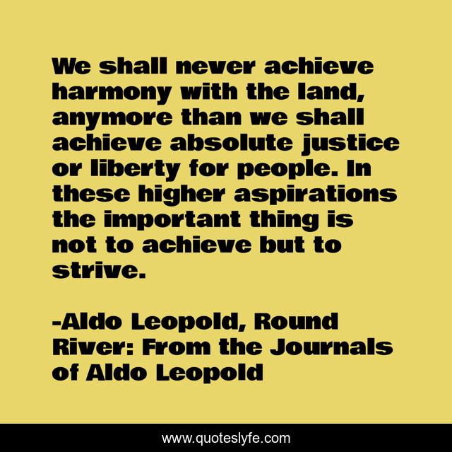 We shall never achieve harmony with the land, anymore than we shall achieve absolute justice or liberty for people. In these higher aspirations the important thing is not to achieve but to strive.