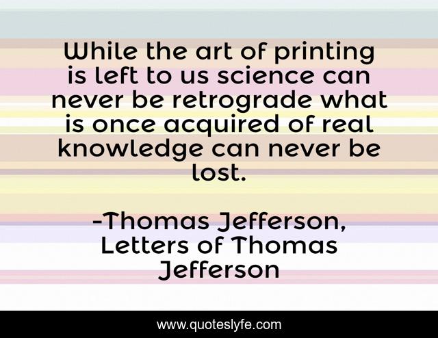 While the art of printing is left to us science can never be retrograde what is once acquired of real knowledge can never be lost.