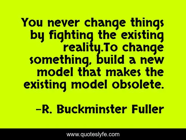 You never change things by fighting the existing reality.To change something, build a new model that makes the existing model obsolete.