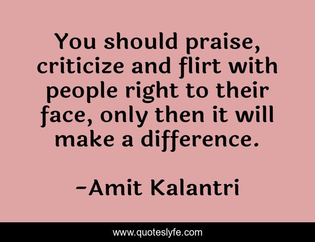 You should praise, criticize and flirt with people right to their face, only then it will make a difference.