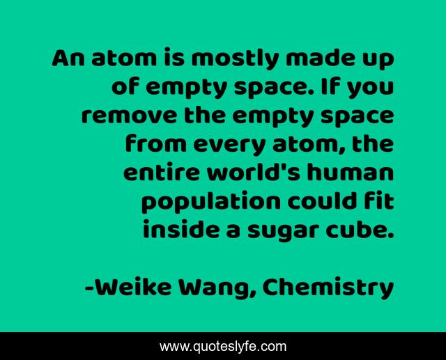 An atom is mostly made up of empty space. If you remove the empty space from every atom, the entire world's human population could fit inside a sugar cube.