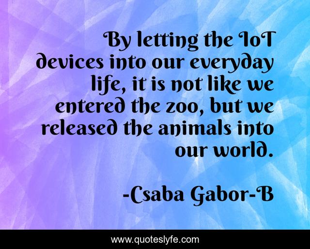 By letting the IoT devices into our everyday life, it is not like we entered the zoo, but we released the animals into our world.