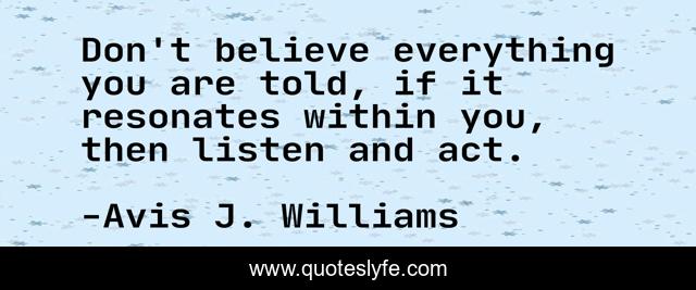 Don't believe everything you are told, if it resonates within you, then listen and act.