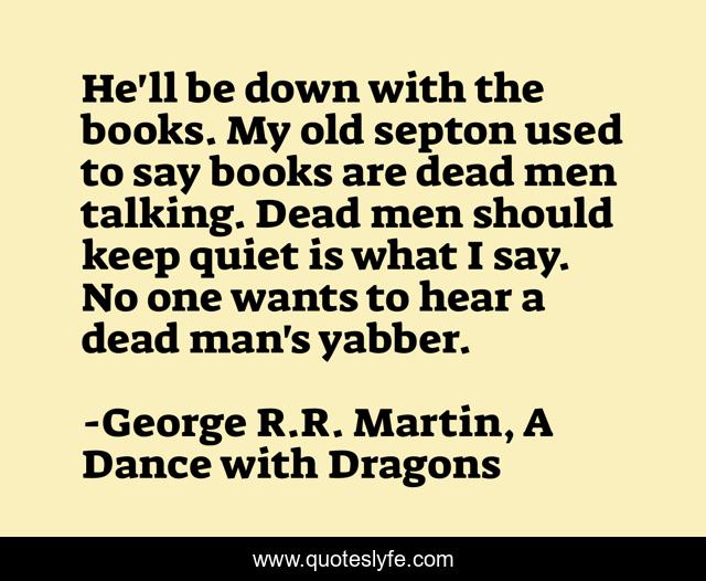 He'll be down with the books. My old septon used to say books are dead men talking. Dead men should keep quiet is what I say. No one wants to hear a dead man's yabber.