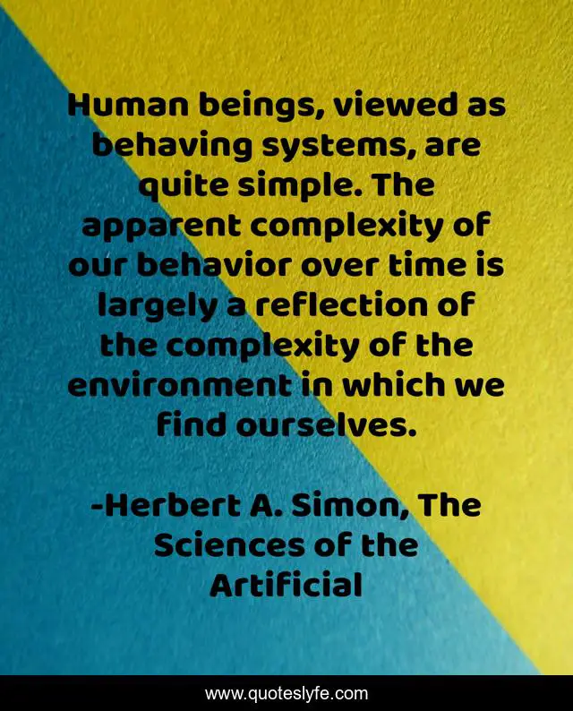 Human beings, viewed as behaving systems, are quite simple. The apparent complexity of our behavior over time is largely a reflection of the complexity of the environment in which we find ourselves.