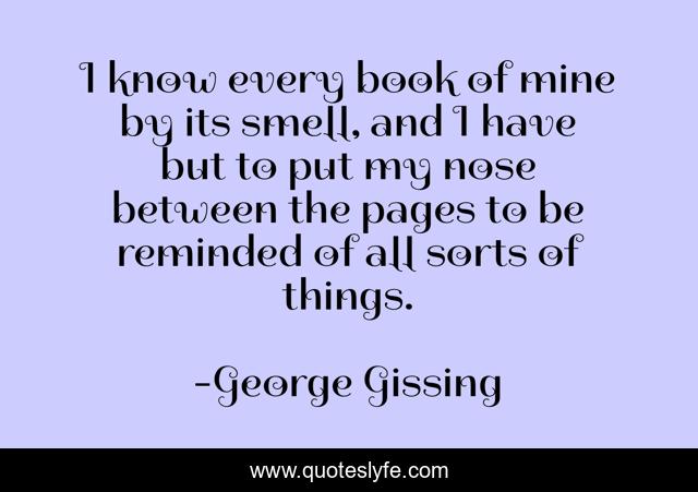 I know every book of mine by its smell, and I have but to put my nose between the pages to be reminded of all sorts of things.